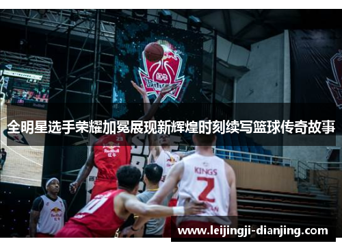 全明星选手荣耀加冕展现新辉煌时刻续写篮球传奇故事