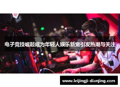 电子竞技崛起成为年轻人娱乐新宠引发热潮与关注