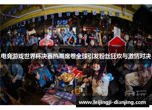 电竞游戏世界杯决赛热潮席卷全球引发粉丝狂欢与激情对决